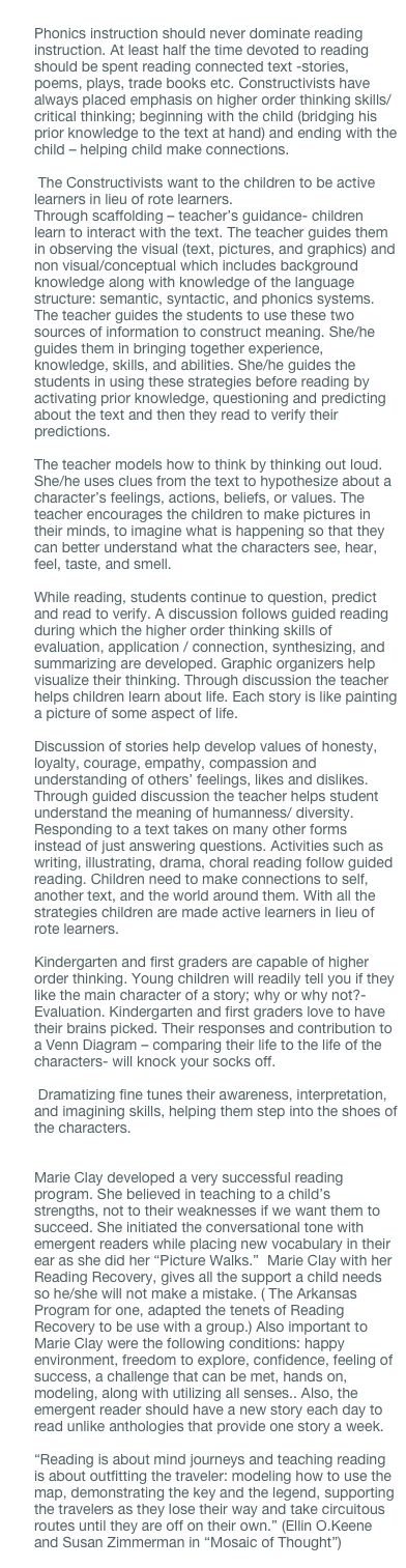 
Phonics instruction should never dominate reading instruction. At least half the time devoted to reading should be spent reading connected text -stories, poems, plays, trade books etc. Constructivists have always placed emphasis on higher order thinking skills/critical thinking; beginning with the child (bridging his prior knowledge to the text at hand) and ending with the child – helping child make connections.

 The Constructivists want to the children to be active learners in lieu of rote learners.
Through scaffolding – teacher’s guidance- children learn to interact with the text. The teacher guides them in observing the visual (text, pictures, and graphics) and non visual/conceptual which includes background knowledge along with knowledge of the language structure: semantic, syntactic, and phonics systems. The teacher guides the students to use these two sources of information to construct meaning. She/he guides them in bringing together experience, knowledge, skills, and abilities. She/he guides the students in using these strategies before reading by activating prior knowledge, questioning and predicting about the text and then they read to verify their predictions. 
 The teacher models how to think by thinking out loud. She/he uses clues from the text to hypothesize about a character’s feelings, actions, beliefs, or values. The teacher encourages the children to make pictures in their minds, to imagine what is happening so that they can better understand what the characters see, hear, feel, taste, and smell.
 While reading, students continue to question, predict and read to verify. A discussion follows guided reading during which the higher order thinking skills of evaluation, application / connection, synthesizing, and summarizing are developed. Graphic organizers help visualize their thinking. Through discussion the teacher helps children learn about life. Each story is like painting a picture of some aspect of life. 

Discussion of stories help develop values of honesty, loyalty, courage, empathy, compassion and understanding of others’ feelings, likes and dislikes. Through guided discussion the teacher helps student understand the meaning of humanness/ diversity. Responding to a text takes on many other forms instead of just answering questions. Activities such as writing, illustrating, drama, choral reading follow guided reading. Children need to make connections to self, another text, and the world around them. With all the strategies children are made active learners in lieu of rote learners.
 Kindergarten and first graders are capable of higher order thinking. Young children will readily tell you if they like the main character of a story; why or why not?- Evaluation. Kindergarten and first graders love to have their brains picked. Their responses and contribution to a Venn Diagram – comparing their life to the life of the characters- will knock your socks off.

 Dramatizing fine tunes their awareness, interpretation, and imagining skills, helping them step into the shoes of the characters.    Marie Clay developed a very successful reading program. She believed in teaching to a child’s strengths, not to their weaknesses if we want them to succeed. She initiated the conversational tone with emergent readers while placing new vocabulary in their ear as she did her “Picture Walks.”  Marie Clay with her Reading Recovery, gives all the support a child needs so he/she will not make a mistake. ( The Arkansas Program for one, adapted the tenets of Reading Recovery to be use with a group.) Also important to Marie Clay were the following conditions: happy environment, freedom to explore, confidence, feeling of success, a challenge that can be met, hands on, modeling, along with utilizing all senses.. Also, the emergent reader should have a new story each day to read unlike anthologies that provide one story a week.
 “Reading is about mind journeys and teaching reading is about outfitting the traveler: modeling how to use the map, demonstrating the key and the legend, supporting the travelers as they lose their way and take circuitous routes until they are off on their own.” (Ellin O.Keene and Susan Zimmerman in “Mosaic of Thought”) 