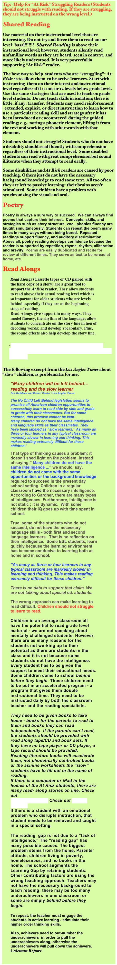Tip:   Help for “At Risk” Struggling Readers (Students should not struggle with reading. If they are struggling,  they are being instructed on the wrong level.)
Shared Reading
Use material on their instructional level that are interesting. Do not try and force them to read  an on-level- basal!!!!!!!   Shared Reading is above their instructional level; however, students silently read unfamiliar words as they are heard, seen in context, and more likely understood. It is very powerful in supporting “At Risk” reader.
The best way to help  students who are “struggling”- At Risk- is to allow them  to be active learners. Start with instructing  them on their interest and instructional level regardless if it is one or 12 levels below grade level.  Use the same strategies that are used to teach on grade level students. Do not teach skills in isolation; there is  little, if any, transfer. Students may need reinforcement -extended, explicit, or direct instruction to learn how to use a particular reading skill and strategy after it has been introduced or encountered  during the guided reading; e.g., noting a phonetic element, lifting it from the text and working with other words with that element. 
Students should not struggle! Students who do not have a disability should read fluently with comprehension regardless of their instructional level.  Some disabled students can read with great comprehension but sound illiterate when they attempt to read orally.
Some disabilities and At Risk readers are caused by poor  teaching. Others just do not have the necessary background knowledge to read some text. All too often they are left to passive learning- their brains aren’t stimulated. Some children have a problem with synchronizing the visual and oral.
Poetry
Poetry is always a sure way to succeed.  We can always find poems that capture their interest.  Concepts, skills, and strategies such as story structure, voc., phonics fluency are taught simultaneously. Students can repeat the poem many times in many ways without being bored.  Repeated readings support fluency, and auditory discrimination. Above all, poetry reading develops confidence because the reader is supported by repetition, rhyme, rhythm, alliteration and brevity. Poems are easily duplicated and recite for review at different times. They serve as text to be reread at home, etc.
Read Alongs
Read Alongs (Cassette tapes or CD paired with the hard copy of a story) are a great tool to support the At Risk reader. They allow students to read above their actual reading level which is so important for older students who are levels behind especially if they are at the beginning stage of reading.
Read Alongs give support in many ways. They model fluency, the rhythm of the language; allow students to concentrate on the story line in lieu of decoding words; and develop vocabulary. Plus, the sound effects also help develop the story line.

•Classroom Reading Instruction that Supports Struggling Readers: Key Components for Effective Teaching 
The following excerpt from the Los Angles Times about “slow” children, is problematic for me.
“Many children will be left behind… reading and the slow learner Drs. Kathleen and Robert Cooter / Los Angles Times

The No Child Left Behind legislation seems to promise all American children opportunities to successfully learn to read side by side and grade to grade with their classmates. But for some children, this promise cannot be kept.
Many children do not have the same intelligence and language skills as their classmates. They have been labeled as “slow learners.” As many as three or four learners in any typical classroom are markedly slower in learning and thinking. This makes reading extremely difficult for these children.”

That type of thinking causes a problem; it doesn’t shed light on the problem. Instead of saying,” Many children do not have the same intelligence ...” we should  say, children do not come with the same opportunities or the background knowledge required to succeed in the present day school setting. Children in a regular classroom have the necessary intelligence.  According to Gardner, there are many types of intelligences. Furthermore, intelligence is not static ; it is dynamic.  With some children their IQ goes up with time spent in school.  

True, some of the students who do not succeed, do not have the necessary language skills - both first and second language learners.  That is no reflection on their intelligence.  Some ESL students, learn quickly because the learning environment has become conducive to learning both at home and in school.

“As many as three or four learners in any typical classroom are markedly slower in learning and thinking. This makes reading extremely difficult for these children.”

There is no data to support that claim. We are not talking about special ed. students.

The wrong approach can make learning to read difficult. Children should not struggle to learn to read.  

Children in an average classroom all have the potential to read grade level material - we are not speaking about mentally challenged students. However, there are as many reasons for the students not working up to their potential as there are students in the class and it is not because some students do not have the intelligence.  Every student has to be given the support to meet their educational needs. Some children come to school behind before they begin. Those children need to be put in an accelerated program - a program that gives them double instructional time. They need to be instructed daily by both the classroom teacher and the reading specialists.  

They need to be given books to take home - books for the parents to read to them and books they can read independently. If the parents can’t read, the students should be provided with read along tape/CD and book sets. If they have no tape player or CD player, a tape record should be provided.  Reading literature books will accelerate them, not phonetically controlled books or the asinine worksheets the “slow” students have to fill out in the name of reading. 
If there is a computer or iPad in the homes of the At Risk students, there are many read- along stories on line. Check out 
Electronic Books. Check out Family Reading
If there is a student with an emotional problem who disrupts instruction, that student needs to be removed and taught in a special setting. 

The reading  gap is not due to a “lack of intelligence.” The “reading gap” has many possible causes. The biggest problem stems from the home. Parents’ attitude, children living in poverty, homelessness, and no books in the home. The school augments the Learning Gap by retaining students. Other contributing factors are using the wrong teaching approach. Teachers may not have the necessary background to teach reading; there may be too many underachievers in one classroom or some are simply behind before they begin. 

To repeat: the teacher must engage the students in active learning - stimulate their higher order thinking skills. 

Also, achievers need to out-number the underachievers  in order to pull the underachievers along, otherwise the underachievers will pull down the achievers. 
Coleman Report  

