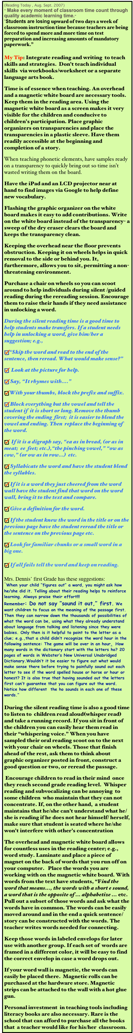 (Reading Today , Aug. Sept. 2007) 
“ Make every moment of classroom time count through quality academic learning time.”
“Students are losing upward of two days a week of classroom instruction time because teachers are being forced to spend more and more time on test preparation and increasing amounts of mandatory paperwork.” 

My Tip: Integrate reading and writing  to teach skills and strategies.  Don’t teach individual skills  via workbooks/worksheet or a separate language arts book.  
Time is of essence when teaching. An overhead and a magnetic white board are necessary tools.  Keep them in the reading area. Using the  magnetic white board as a screen makes it very visible for the children and conducive to children’s participation. Place graphic organizers on transparencies and place the transparencies in a plastic sleeve. Have them  readily accessible at the beginning and completion of a story.
When teaching phonetic elements, have samples ready on a transparency to quickly bring out so time isn’t wasted writing them on the board.
Have the iPad and an LCD projector near at hand to find images via Google to help define new vocabulary.
Flashing the graphic organizer on the white board makes it easy to add contributions. Write on the white board instead of the transparency- a sweep of the dry eraser clears the board and keeps the transparency clean. 
Keeping the overhead near the floor prevents obstruction. Keeping it on wheels helps in quick removal to the side or behind you. It, furthermore, allows you to sit, permitting a non-threatening environment. 
Purchase a chair on wheels so you can scoot around to help individuals during silent /guided reading during the rereading session. Encourage them to raise their hands if they need assistance in unlocking a word.
During the silent reading time is a good time to help students make transfers. If a student needs help in unlocking a word, give him/her a suggestion; e.g.,  
“Skip the word and read to the end of the sentence, then reread. What would make sense?” 
 Look at the picture for help.
Say, “It rhymes with....” 
With your thumbs, block the prefix and suffix.
Block everything but the vowel and tell the student if  it is short or long. Remove the thumb covering the ending  first;  it is easier to blend the vowel and ending. Then  replace the beginning of the word. 
 If it is a digraph say, “ea as in bread, (or as in meat;  ee  feet; etc.),“the pinching vowel,” “ow as cow,” (or ow as in row...)  etc. 
Syllabicate the word and have the student blend the syllables. 
If it is a word they just cheered from the word wall have the student find that word on the word wall, bring it to the text and compare. 
Give a definition for the word. 
If the student knew the word in the title or on the previous page have the student reread the title or the sentence on the previous page etc. 
Look for familiar chunks or a small word in a big one.
If all fails tell the word and keep on reading.
Mrs. Dennis’ first Grade has these suggestions:
“When your child “figures out” a word, you might ask how he/she did it. Telling about their reading helps to reinforce learning. Always praise their effort!!!
Remember: Do not say ”sound it out,” first. We want children to focus on the meaning of the passage first. Then they can narrow down the thousands of possibilities of what the word can be, using what they already understand about language from talking and listening since they were babies. Only then is it helpful to point to the letter as a clue; e.g.,that a child didn’t recognize the word hour in the following sentence: The game will be over in an hour.  How many words in the dictionary start with the letters ho? 20 pages of words in Webster’s New Universal Unabridged Dictionary.Wouldn’t it be easier to figure out what would make sense there before trying to painfully sound out each letter to see if the word spelled house or horse or hour or honest? It is also true that having sounded out the letters first can’t guarantee that you can figure out the word. Notice how different  the ho sounds in each one of these words.”

During the silent reading time is also a good time to listen to  children read aloud(whisper read) and take a running record. If you sit in front of the children you can easily hear them read in their “whispering voice.” When you have sampled their oral reading scoot on to the next with your chair on wheels. Those that finish ahead of the rest, ask them to think about graphic organizer posted in front, construct a good question or two, or reread the passage.  
 Encourage children to read in their mind  once they reach second grade reading level.  Whisper reading and subvocalizing can be annoying  to some children  who maintain that they can not concentrate. If, on the other hand,  a student maintains that he/she can’t understand what he/she is reading if he does not hear himself/ herself, make sure that student is seated where he/she won’t interfere with other’s concentration
The overhead and magnetic white board allows for countless uses in the reading center; e.g., word study. Laminate and place a piece of magnet on the back of words that you run off on your computer.   Place the words you are working with on the magnetic white board. With words from the text have students, “Find the word that means..., the words with a short e sound,  a word that is the opposite of ... alphabetize ... etc. Pull out a subset of those words and ask what the words have in common. The words can be easily moved around and in the end a quick sentence/story can be constructed with the words. The teacher writes words needed for connecting. 
Keep those words in labeled envelops for later use with another group. If each set of  words are framed in a different color, it will be easy to find the correct envelop in case a word drops out. 
If your word wall is magnetic, the words can easily be placed there.  Magnetic rolls can be purchased at the hardware store. Magnetic strips can be attached to the wall with a hot glue gun. 
Personal investment  in teaching tools including literacy books are also necessary. Rare is the school that can afford to purchase all the books that  a teacher would like for his/her  classroom.