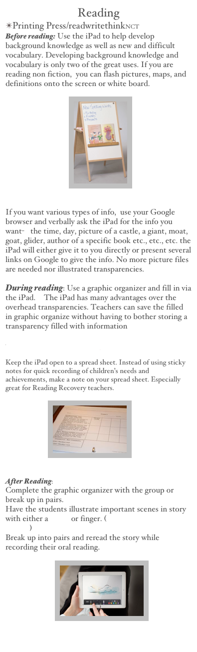 Reading
Printing Press/readwritethinkNCT
Before reading: Use the iPad to help develop background knowledge as well as new and difficult vocabulary. Developing background knowledge and vocabulary is only two of the great uses. If you are reading non fiction,  you can flash pictures, maps, and definitions onto the screen or white board.
                                    
If you want various types of info,  use your Google browser and verbally ask the iPad for the info you want-   the time, day, picture of a castle, a giant, moat, goat, glider, author of a specific book etc., etc., etc. the iPad will either give it to you directly or present several links on Google to give the info. No more picture files are needed nor illustrated transparencies.
During reading: Use a graphic organizer and fill in via the iPad.  The iPad has many advantages over the overhead transparencies. Teachers can save the filled in graphic organize without having to bother storing a transparency filled with information 
   
Holt Interactive Graphic Organizers
Keep the iPad open to a spread sheet. Instead of using sticky notes for quick recording of children’s needs and achievements, make a note on your spread sheet. Especially great for Reading Recovery teachers.
                        
After Reading: 
Complete the graphic organizer with the group or break up in pairs.
Have the students illustrate important scenes in story with either a stylus or finger. (Drawing with iPad /UTube)
Break up into pairs and reread the story while recording their oral reading.
                            