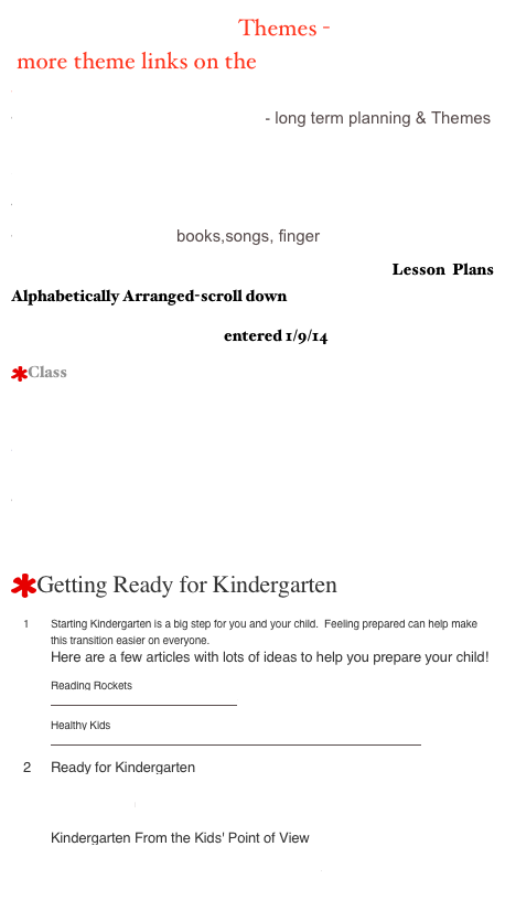            Themes -
 more theme links on the Theme Page
Welcome to story Place
Monthly Activities/KinderTeacher- long term planning & Themes
Mrs. Fishers’ Site
Step By Step Themes
Winter Theme, Unit, Lesson Plans/Kinder Plan
Color Theme/Cheryl books,songs, finger 
Hummingbird All - Poems for Every Theme  Lesson Plans Alphabetically Arranged-scroll down
Ocean Unit/Rainbow Fish entered 1/9/14
Class Big Book Ideas / Can Teach 
Three Little Pigs Activities
Kinder Kim

Alphabet Soup- themes
Picture Books listed by Themes
Getting Ready for Kindergarten
Starting Kindergarten is a big step for you and your child.  Feeling prepared can help make this transition easier on everyone.   Here are a few articles with lots of ideas to help you prepare your child!  Reading Rockets http://www.readingrockets.org/article/75  Healthy Kids http://www.keepkidshealthy.com/schoolage/school/getting_ready_to_start.html 
Ready for Kindergarten http://www.scholastic.com/resources/article/ready-for-kindergarten  Kindergarten From the Kids' Point of View http://www.schoolfamily.com/school-family-articles/article/10795-kindergarten-from-the-kids-point-of-view 