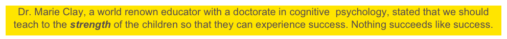 Dr. Marie Clay, a world renown educator with a doctorate in cognitive  psychology, stated that we should teach to the strength of the children so that they can experience success. Nothing succeeds like success.