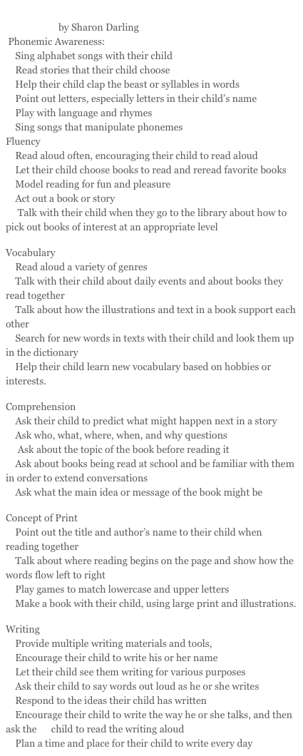 Strategies for Engaging Parents in Home Support to Reading Acquisition by Sharon Darling 
 Phonemic Awareness: 
    Sing alphabet songs with their child
    Read stories that their child choose
    Help their child clap the beast or syllables in words
    Point out letters, especially letters in their child’s name
    Play with language and rhymes
    Sing songs that manipulate phonemes
Fluency
    Read aloud often, encouraging their child to read aloud
    Let their child choose books to read and reread favorite books
    Model reading for fun and pleasure
    Act out a book or story
     Talk with their child when they go to the library about how to pick out books of interest at an appropriate level
Vocabulary
    Read aloud a variety of genres
    Talk with their child about daily events and about books they read together
    Talk about how the illustrations and text in a book support each other
    Search for new words in texts with their child and look them up in the dictionary
    Help their child learn new vocabulary based on hobbies or interests.
Comprehension
    Ask their child to predict what might happen next in a story
    Ask who, what, where, when, and why questions 
     Ask about the topic of the book before reading it
    Ask about books being read at school and be familiar with them in order to extend conversations
    Ask what the main idea or message of the book might be
Concept of Print
    Point out the title and author’s name to their child when reading together
    Talk about where reading begins on the page and show how the words flow left to right
    Play games to match lowercase and upper letters
    Make a book with their child, using large print and illustrations.
Writing
    Provide multiple writing materials and tools,
    Encourage their child to write his or her name 
    Let their child see them writing for various purposes
    Ask their child to say words out loud as he or she writes 
    Respond to the ideas their child has written
    Encourage their child to write the way he or she talks, and then ask the      child to read the writing aloud
    Plan a time and place for their child to write every day
