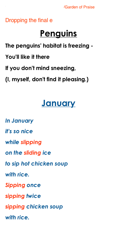Silent e Rule to music/Garden of Praise

Dropping the final e
Penguins
The penguins' habitat is freezing -
You'll like it there
If you don't mind sneezing,
(I, myself, don't find it pleasing.)

January
In January
it's so nice
while slipping
on the sliding ice
to sip hot chicken soup
with rice.
Sipping once
sipping twice
sipping chicken soup
with rice.