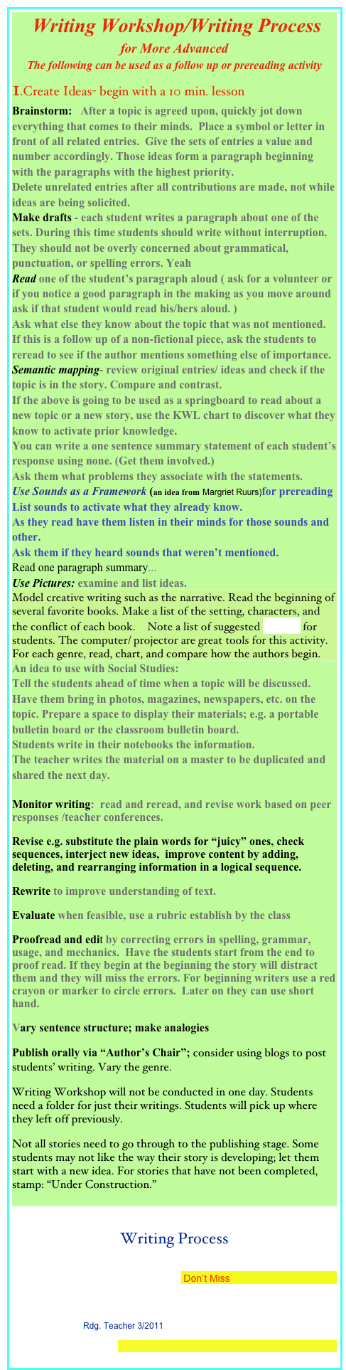 Writing Workshop/Writing Process
for More Advanced
The following can be used as a follow up or prereading activity
1.Create Ideas- begin with a 10 min. lesson
Brainstorm: After a topic is agreed upon, quickly jot down everything that comes to their minds. Place a symbol or letter in front of all related entries. Give the sets of entries a value and number accordingly. Those ideas form a paragraph beginning with the paragraphs with the highest priority.
Delete unrelated entries after all contributions are made, not while ideas are being solicited.
Make drafts - each student writes a paragraph about one of the sets. During this time students should write without interruption. They should not be overly concerned about grammatical, punctuation, or spelling errors. Yeah
Read one of the student’s paragraph aloud ( ask for a volunteer or if you notice a good paragraph in the making as you move around ask if that student would read his/hers aloud. )
Ask what else they know about the topic that was not mentioned. If this is a follow up of a non-fictional piece, ask the students to reread to see if the author mentions something else of importance.
Semantic mapping- review original entries/ ideas and check if the topic is in the story. Compare and contrast.
If the above is going to be used as a springboard to read about a new topic or a new story, use the KWL chart to discover what they know to activate prior knowledge.
You can write a one sentence summary statement of each student’s response using none. (Get them involved.)
Ask them what problems they associate with the statements.
Use Sounds as a Framework (an idea from Margriet Ruurs)for prereading
List sounds to activate what they already know.
As they read have them listen in their minds for those sounds and other.
Ask them if they heard sounds that weren’t mentioned.
Read one paragraph summary...
Use Pictures: examine and list ideas.
Model creative writing such as the narrative. Read the beginning of several favorite books. Make a list of the setting, characters, and the conflict of each book. Note a list of suggested setting for students. The computer/ projector are great tools for this activity.
For each genre, read, chart, and compare how the authors begin.
An idea to use with Social Studies:
Tell the students ahead of time when a topic will be discussed. Have them bring in photos, magazines, newspapers, etc. on the topic. Prepare a space to display their materials; e.g. a portable bulletin board or the classroom bulletin board.
Students write in their notebooks the information.
The teacher writes the material on a master to be duplicated and shared the next day.
Monitor writing: read and reread, and revise work based on peer responses /teacher conferences.
Revise e.g. substitute the plain words for “juicy” ones, check sequences, interject new ideas, improve content by adding, deleting, and rearranging information in a logical sequence.
Rewrite to improve understanding of text.
Evaluate when feasible, use a rubric establish by the class
Proofread and edit by correcting errors in spelling, grammar, usage, and mechanics. Have the students start from the end to proof read. If they begin at the beginning the story will distract them and they will miss the errors. For beginning writers use a red crayon or marker to circle errors. Later on they can use short hand.
Vary sentence structure; make analogies
Publish orally via “Author’s Chair”; consider using blogs to post students’ writing. Vary the genre.
Writing Workshop will not be conducted in one day. Students need a folder for just their writings. Students will pick up where they left off previously.
Not all stories need to go through to the publishing stage. Some students may not like the way their story is developing; let them start with a new idea. For stories that have not been completed, stamp: “Under Construction.”
Writing Process
Author/Illustrator Paula Wallace Presents a New PB: Mr. Reginald and the Bunnies +a Chance to Win a Copy Don’t Miss
Society of Children’s Book Writers and Illustrators
Suggest-Choose-Plan-Compose: A Strategy to Help Students Learn to Write Rdg. Teacher 3/2011
The Writing Process
