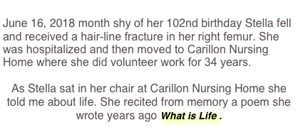 
June 16, 2018 month shy of her 102nd birthday Stella fell and received a hair-line fracture in her right femur. She was hospitalized and then moved to Carillon Nursing Home where she did volunteer work for 34 years.

As Stella sat in her chair at Carillon Nursing Home she told me about life. She recited from memory a poem she wrote years ago What is Life .
